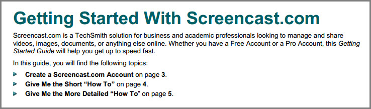 Screencast.com is a TechSmith solution for business and academic professionals looking to manage and share  videos, images, documents, or anything else online. Whether you have a Free Account or a Pro Account, this Getting  Started Guide will help you get up to speed fast. In this guide, you will find the following topics: Create a Screencast.com Account on page 3. Give Me the Short “How To” on page 4. Give Me the More Detailed “How To” on page 5